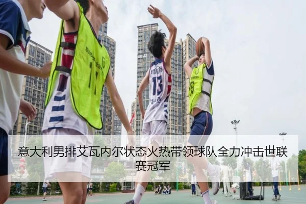 意大利男排艾瓦内尔状态火热带领球队全力冲击世联赛冠军